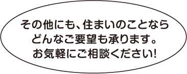その他にも、住まいのことならどんなご要望も承ります。お気軽にご相談ください!